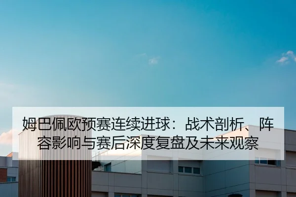姆巴佩欧预赛连续进球：战术剖析、阵容影响与赛后深度复盘及未来观察